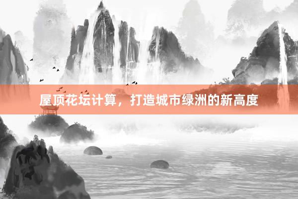 屋顶花坛计算，打造城市绿洲的新高度
