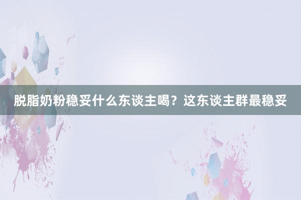 脱脂奶粉稳妥什么东谈主喝？这东谈主群最稳妥