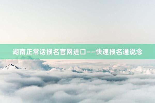 湖南正常话报名官网进口——快速报名通说念