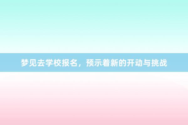 梦见去学校报名，预示着新的开动与挑战