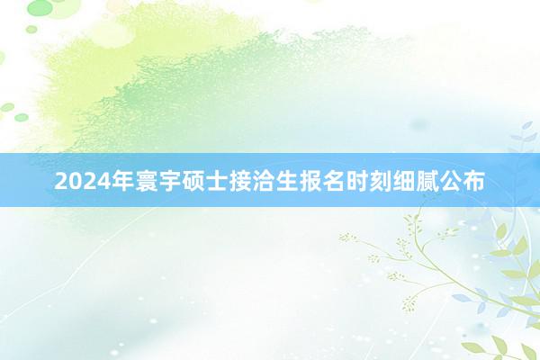 2024年寰宇硕士接洽生报名时刻细腻公布