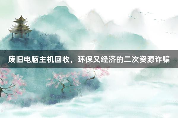 废旧电脑主机回收，环保又经济的二次资源诈骗