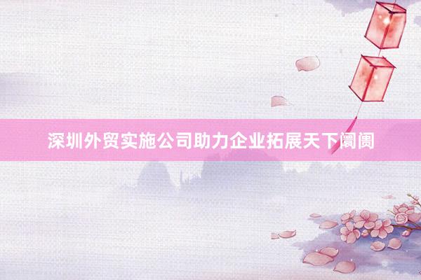 深圳外贸实施公司助力企业拓展天下阛阓