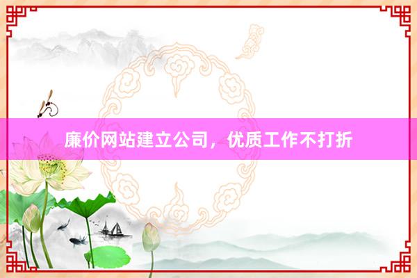 廉价网站建立公司，优质工作不打折