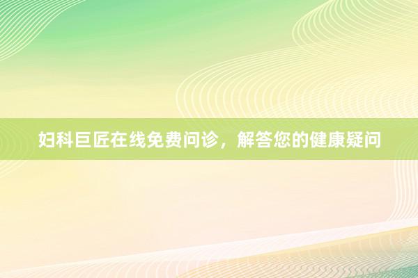 妇科巨匠在线免费问诊，解答您的健康疑问