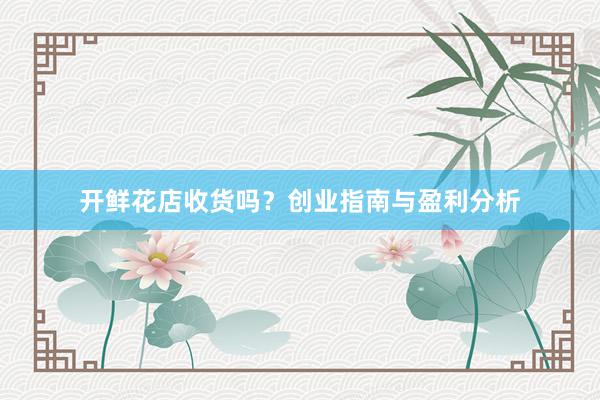 开鲜花店收货吗？创业指南与盈利分析